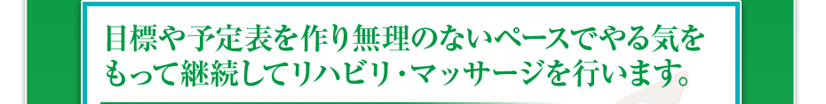 目標や予定表を作り無理のないペースでやる気をもって継続してリハビリ・マッサージを行います。
