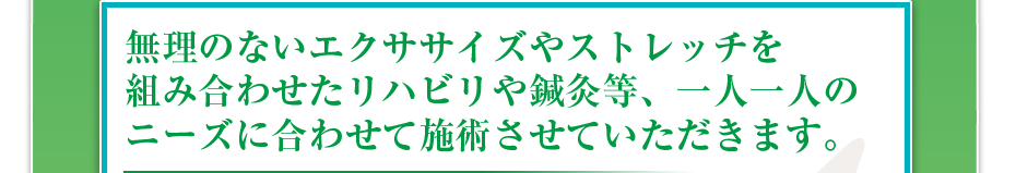無理のないエクササイズやストレッチを組み合わせたリハビリや鍼灸等、一人一人のニーズに合わせて施術させていただきます。