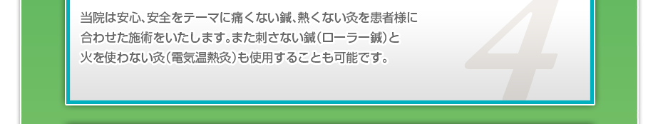 当院は安心、安全をテーマに痛くない鍼、熱くない灸を患者様に合わせた施術をいたします。また刺さない鍼（ローラー鍼）と火を使わない灸（電気温熱灸）も使用することも可能です。