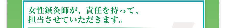 女性鍼灸師が、責任を持って、担当させていただきます。