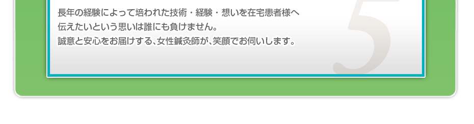 長年の経験によって培われた技術・経験・想いを在宅患者様へ伝えたいという思いは誰にも負けません。誠意と安心をお届けする、女性鍼灸師が、笑顔でお伺いします。